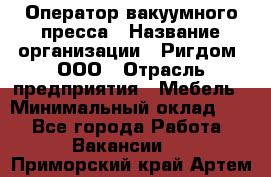 Оператор вакуумного пресса › Название организации ­ Ригдом, ООО › Отрасль предприятия ­ Мебель › Минимальный оклад ­ 1 - Все города Работа » Вакансии   . Приморский край,Артем г.